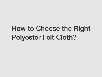 How to Choose the Right Polyester Felt Cloth?