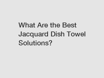 What Are the Best Jacquard Dish Towel Solutions?