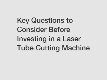 Key Questions to Consider Before Investing in a Laser Tube Cutting Machine