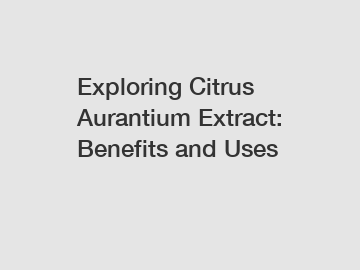 Exploring Citrus Aurantium Extract: Benefits and Uses