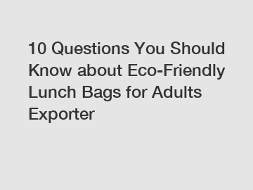 10 Questions You Should Know about Eco-Friendly Lunch Bags for Adults Exporter