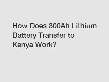 How Does 300Ah Lithium Battery Transfer to Kenya Work?