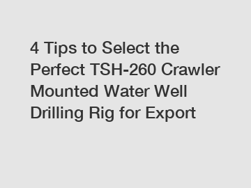 4 Tips to Select the Perfect TSH-260 Crawler Mounted Water Well Drilling Rig for Export