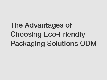 The Advantages of Choosing Eco-Friendly Packaging Solutions ODM