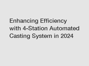 Enhancing Efficiency with 4-Station Automated Casting System in 2024