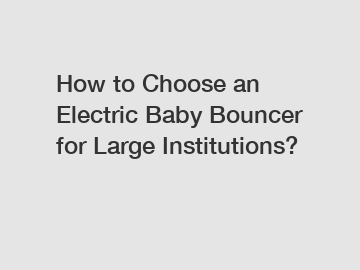 How to Choose an Electric Baby Bouncer for Large Institutions?