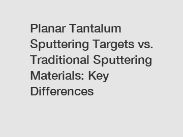 Planar Tantalum Sputtering Targets vs. Traditional Sputtering Materials: Key Differences