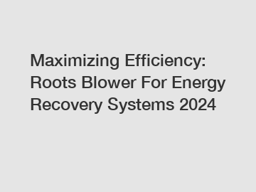 Maximizing Efficiency: Roots Blower For Energy Recovery Systems 2024
