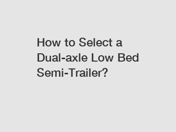 How to Select a Dual-axle Low Bed Semi-Trailer?