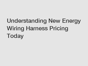 Understanding New Energy Wiring Harness Pricing Today