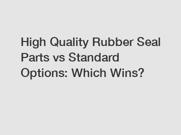 High Quality Rubber Seal Parts vs Standard Options: Which Wins?