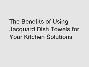 The Benefits of Using Jacquard Dish Towels for Your Kitchen Solutions