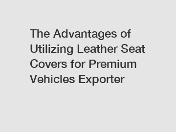 The Advantages of Utilizing Leather Seat Covers for Premium Vehicles Exporter