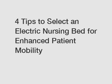 4 Tips to Select an Electric Nursing Bed for Enhanced Patient Mobility
