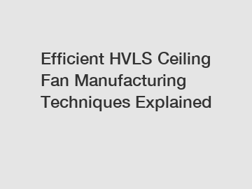 Efficient HVLS Ceiling Fan Manufacturing Techniques Explained