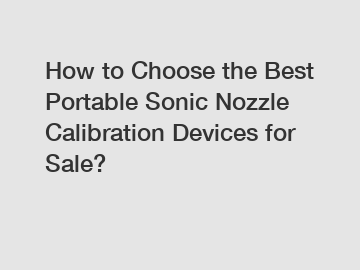 How to Choose the Best Portable Sonic Nozzle Calibration Devices for Sale?