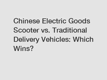 Chinese Electric Goods Scooter vs. Traditional Delivery Vehicles: Which Wins?