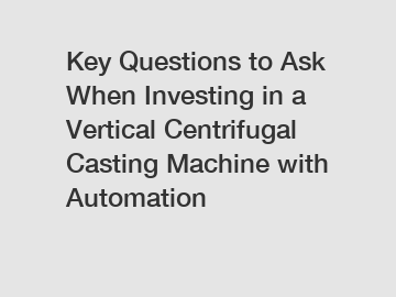 Key Questions to Ask When Investing in a Vertical Centrifugal Casting Machine with Automation