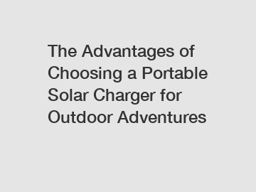 The Advantages of Choosing a Portable Solar Charger for Outdoor Adventures