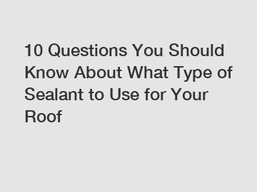 10 Questions You Should Know About What Type of Sealant to Use for Your Roof