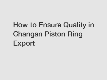 How to Ensure Quality in Changan Piston Ring Export