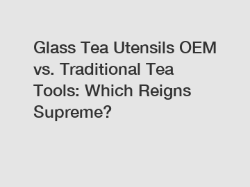 Glass Tea Utensils OEM vs. Traditional Tea Tools: Which Reigns Supreme?