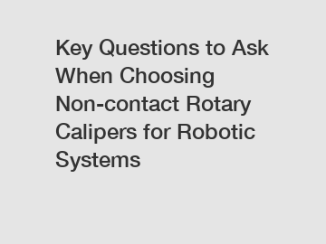 Key Questions to Ask When Choosing Non-contact Rotary Calipers for Robotic Systems