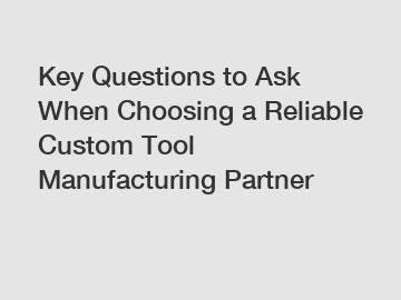 Key Questions to Ask When Choosing a Reliable Custom Tool Manufacturing Partner