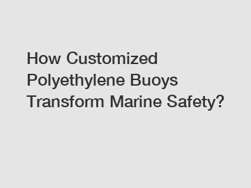 How Customized Polyethylene Buoys Transform Marine Safety?