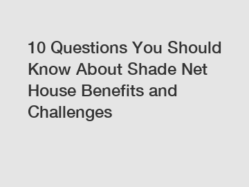 10 Questions You Should Know About Shade Net House Benefits and Challenges