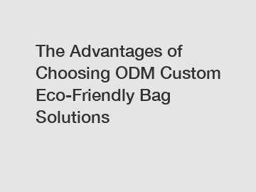 The Advantages of Choosing ODM Custom Eco-Friendly Bag Solutions