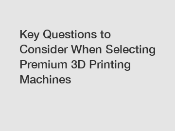 Key Questions to Consider When Selecting Premium 3D Printing Machines