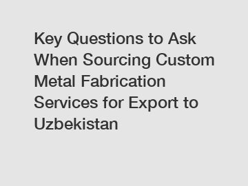 Key Questions to Ask When Sourcing Custom Metal Fabrication Services for Export to Uzbekistan