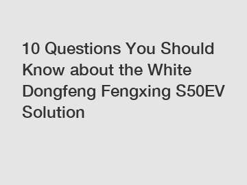 10 Questions You Should Know about the White Dongfeng Fengxing S50EV Solution