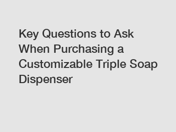 Key Questions to Ask When Purchasing a Customizable Triple Soap Dispenser