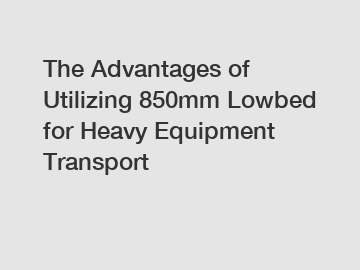 The Advantages of Utilizing 850mm Lowbed for Heavy Equipment Transport