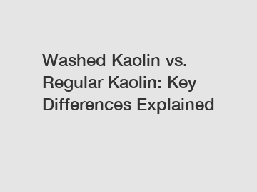 Washed Kaolin vs. Regular Kaolin: Key Differences Explained