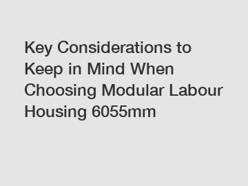 Key Considerations to Keep in Mind When Choosing Modular Labour Housing 6055mm