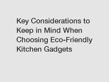 Key Considerations to Keep in Mind When Choosing Eco-Friendly Kitchen Gadgets