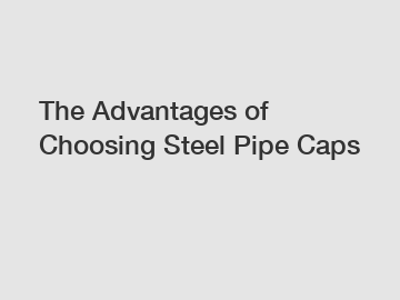 The Advantages of Choosing Steel Pipe Caps