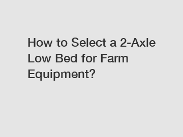 How to Select a 2-Axle Low Bed for Farm Equipment?