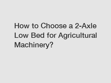 How to Choose a 2-Axle Low Bed for Agricultural Machinery?