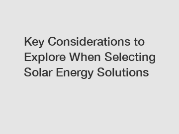 Key Considerations to Explore When Selecting Solar Energy Solutions