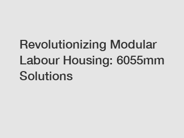 Revolutionizing Modular Labour Housing: 6055mm Solutions