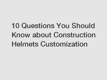10 Questions You Should Know about Construction Helmets Customization