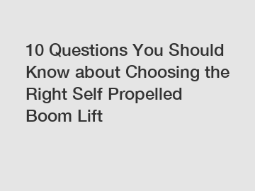 10 Questions You Should Know about Choosing the Right Self Propelled Boom Lift