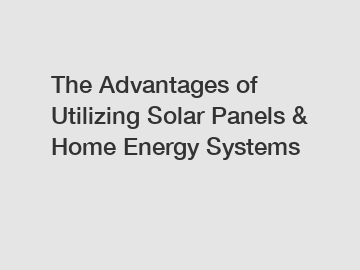 The Advantages of Utilizing Solar Panels & Home Energy Systems