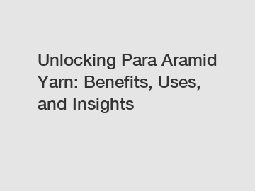 Unlocking Para Aramid Yarn: Benefits, Uses, and Insights