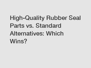 High-Quality Rubber Seal Parts vs. Standard Alternatives: Which Wins?