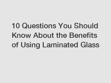 10 Questions You Should Know About the Benefits of Using Laminated Glass